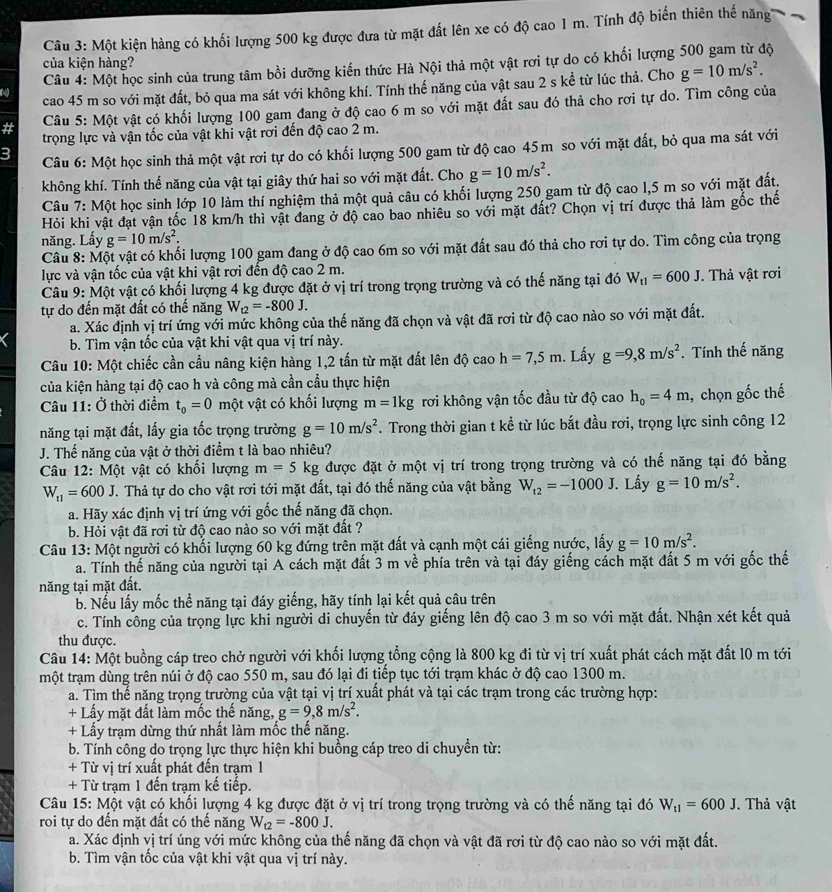 Một kiện hàng có khối lượng 500 kg được đưa từ mặt đất lên xe có độ cao 1 m. Tính độ biến thiên thế năng
của kiện hàng?
Câu 4: Một học sinh của trung tâm bồi dưỡng kiến thức Hà Nội thả một vật rơi tự do có khối lượng 500 gam từ độ
ω cao 45 m so với mặt đất, bỏ qua ma sát với không khí. Tính thế năng của vật sau 2 s kể từ lúc thả. Cho g=10m/s^2.
#  Câu 5: Một vật có khối lượng 100 gam đang ở độ cao 6 m so với mặt đất sau đó thả cho rơi tự do. Tìm công của
trọng lực và vận tốc của vật khi vật rơi đến độ cao 2 m.
3
Câu 6: Một học sinh thả một vật rơi tự do có khối lượng 500 gam từ độ cao 45m so với mặt đất, bỏ qua ma sát với
không khí. Tính thế năng của vật tại giây thứ hai so với mặt đất. Cho g=10m/s^2.
Câu 7: Một học sinh lớp 10 làm thí nghiệm thả một quả câu có khối lượng 250 gam từ độ cao l,5 m so với mặt đất.
Hỏi khi vật đạt vận tốc 18 km/h thì vật đang ở độ cao bao nhiêu so với mặt đất? Chọn vị trí được thả làm gốc thế
năng. Lấy g=10m/s^2.
Câu 8: Một vật có khối lượng 100 gam đang ở độ cao 6m so với mặt đất sau đó thả cho rơi tự do. Tìm công của trọng
lực và vận tốc của vật khi vật rơi đến độ cao 2 m.
Câu 9: Một vật có khối lượng 4 kg được đặt ở vị trí trong trọng trường và có thế năng tại đó W_t1=600J. Thả vật rơi
tự do đến mặt đất có thế năng W_t2=-800J.
a. Xác định vị trí ứng với mức không của thế năng đã chọn và vật đã rơi từ độ cao nào so với mặt đất.
b. Tìm vận tốc của vật khi vật qua vị trí này.
Câu 10: Một chiếc cần cầu nâng kiện hàng 1,2 tấn từ mặt đất lên độ cao h=7,5m. Lấy g=9,8m/s^2. Tính thế năng
của kiện hàng tại độ cao h và công mà cần cầu thực hiện
Câu 11: Ở thời điểm t_0=0 một vật có khối lượng m=1kg rơi không vận tốc đầu từ độ cao h_o=4m , chọn gốc thế
năng tại mặt đất, lấy gia tốc trọng trường g=10m/s^2. Trong thời gian t kể từ lúc bắt đầu rơi, trọng lực sinh công 12
J. Thế năng của vật ở thời điểm t là bao nhiêu?
Câu 12: Một vật có khối lượng m=5kg được đặt ở một vị trí trong trọng trường và có thế năng tại đó bằng
W_t1=600J T. Thả tự do cho vật rơi tới mặt đất, tại đó thế năng của vật bằng W_t2=-1000J. Lấy g=10m/s^2.
a. Hãy xác định vị trí ứng với gốc thế năng đã chọn.
b. Hỏi vật đã rơi từ độ cao nào so với mặt đất ?
Câu 13: Một người có khối lượng 60 kg đứng trên mặt đất và cạnh một cái giếng nước, lấy g=10m/s^2.
a. Tính thế năng của người tại A cách mặt đất 3 m về phía trên và tại đáy giếng cách mặt đất 5 m với gốc thế
năng tại mặt đất.
b. Nếu lấy mốc thể năng tại đáy giếng, hãy tính lại kết quả câu trên
c. Tính công của trọng lực khi người di chuyến từ đáy giếng lên độ cao 3 m so với mặt đất. Nhận xét kết quả
thu được.
Câu 14: Một buồng cáp treo chở người với khối lượng tổng cộng là 800 kg đi từ vị trí xuất phát cách mặt đất l0 m tới
tmột trạm dùng trên núi ở độ cao 550 m, sau đó lại đi tiếp tục tới trạm khác ở độ cao 1300 m.
a. Tìm thế năng trọng trường của vật tại vị trí xuất phát và tại các trạm trong các trường hợp:
+ Lấy mặt đất làm mốc thế năng, g=9,8m/s^2.
+ Lấy trạm dừng thứ nhất làm mốc thế năng.
b. Tính công do trọng lực thực hiện khi buồng cáp treo di chuyền từ:
+ Từ vị trí xuất phát đến trạm 1
+ Từ trạm 1 đến trạm kế tiếp.
Câu 15: Một vật có khối lượng 4 kg được đặt ở vị trí trong trọng trường và có thế năng tại đó W_t1=600J. Thả vật
roi tự do đến mặt đất có thế năng W_t2=-800J.
a. Xác định vị trí úng với mức không của thế năng đã chọn và vật đã rơi từ độ cao nào so với mặt đất.
b. Tìm vận tốc của vật khi vật qua vị trí này.