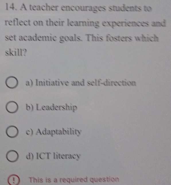 A teacher encourages students to
reflect on their learning experiences and 
set academic goals. This fosters which
skill?
a) Initiative and self-direction
b) Leadership
c) Adaptability
d) ICT literacy
D This is a required question