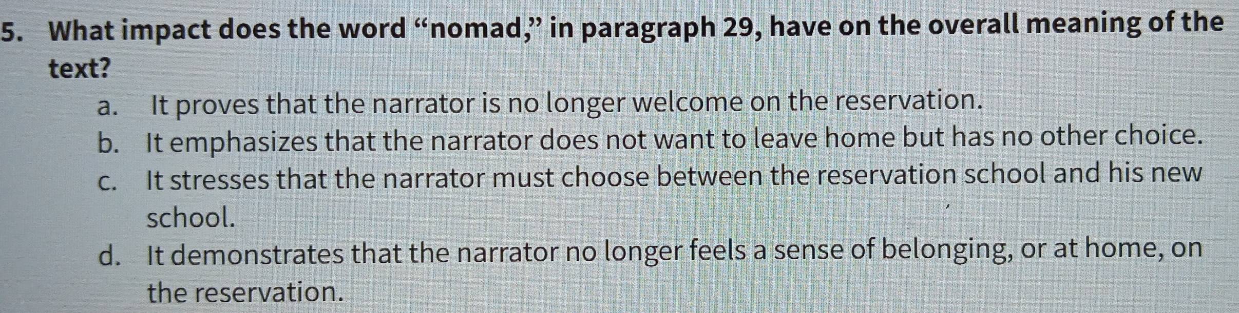 What impact does the word “nomad,” in paragraph 29, have on the overall meaning of the
text?
a. It proves that the narrator is no longer welcome on the reservation.
b. It emphasizes that the narrator does not want to leave home but has no other choice.
c. It stresses that the narrator must choose between the reservation school and his new
school.
d. It demonstrates that the narrator no longer feels a sense of belonging, or at home, on
the reservation.