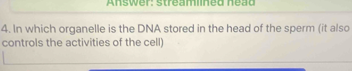 Answer: streamlined nead 
4. In which organelle is the DNA stored in the head of the sperm (it also 
controls the activities of the cell)