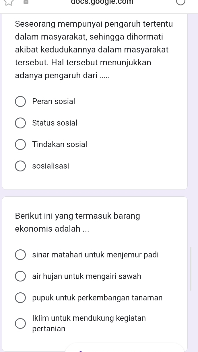 docs.googie:com
Seseorang mempunyai pengaruh tertentu
dalam masyarakat, sehingga dihormati
akibat kedudukannya dalam masyarakat
tersebut. Hal tersebut menunjukkan
adanya pengaruh dari .....
Peran sosial
Status sosial
Tindakan sosial
sosialisasi
Berikut ini yang termasuk barang
ekonomis adalah ...
sinar matahari untuk menjemur padi
air hujan untuk mengairi sawah
pupuk untuk perkembangan tanaman
Iklim untuk mendukung kegiatan
pertanian