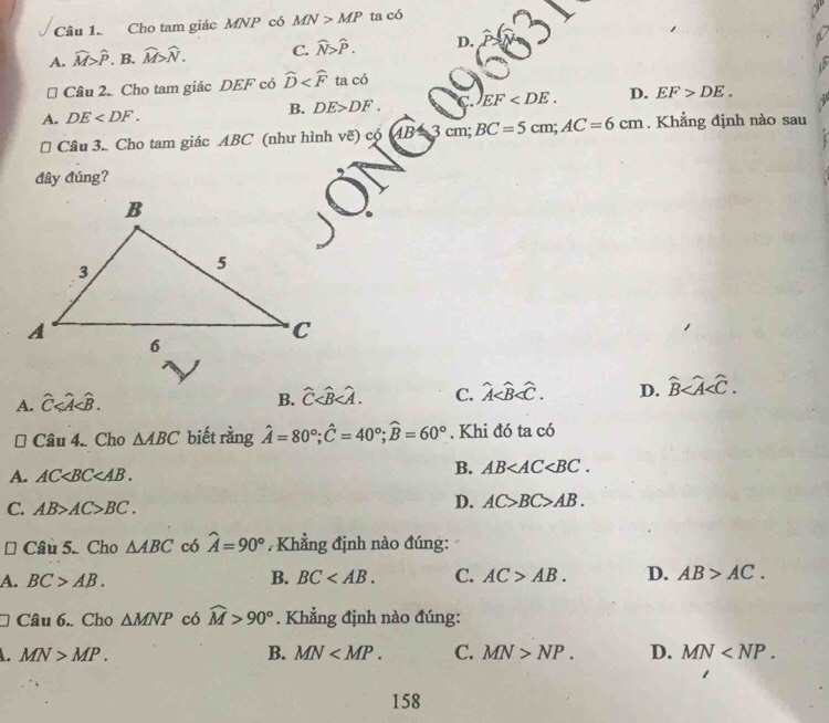 Cho tam giác MNP có MN>MP ta có
A. widehat M>widehat P B. widehat M>widehat N. C. widehat N>widehat P. D.
# Cầu 2. Cho tam giác DEF có widehat D ta có
A. DE .
B. DE>DF. EF . D. EF>DE. 
# Câu 3. Cho tam giác ABC (như hình vẽ) có AB=3cm; BC=5cm; AC=6cm. Khẳng định nào sau
đây đúng?
A. widehat C .
B. widehat C . C. hat A . D. widehat B . 
( Can4. Cho △ ABC biết rằng hat A=80°; hat C=40°; widehat B=60°. Khi đó ta có
A. AC .
B. AB .
C. AB>AC>BC.
D. AC>BC>AB. 
# Câu 5. Cho △ ABC có hat A=90° Khẳng định nào đúng:
A. BC>AB. B. BC . C. AC>AB. D. AB>AC. 
Câu 6. Cho △ MNP có widehat M>90°. Khẳng định nào đúng:
MN>MP.
B. MN . C. MN>NP. D. MN . 
158