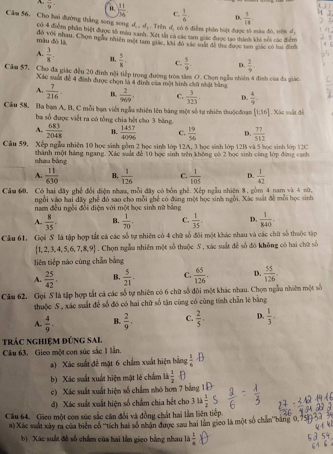 A. overline 9·
B. ) 11/36 .
C.  1/6 .
D.  5/18 .
Câu 56. Cho hai đường thẳng song song d_1,d_2. Trên d_1 có 6 điểm phân biệt được tô màu đỏ, trên d_2
có 4 điểm phân biệt được tô màu xanh. Xét tất cả các tam giác được tạo thành khi nối các điễm
đó với nhau. Chọn ngẫu nhiên một tam giác, khi đó xác suất để thu được tam giác có hai đinh
màu đỏ là.
A.  3/8 .
B.  5/8 .  5/9 .
C.
D.  2/9 .
Câu 57. Cho đa giác đều 20 đinh nội tiếp trong đường tròn tâm O. Chọn ngẫu nhiên 4 đinh của đa giác.
Xác suất đề 4 đỉnh được chọn là 4 đinh của một hình chữ nhật bằng
A.  7/216 .
B.  2/969 .  3/323 .
C.
D.  4/9 .
Câu 58. Ba bạn A, B, C mỗi bạn viết ngẫu nhiên lên bảng một số tự nhiên thuộcđoạn [1;16]. Xác suất đề
ba số được viết ra có tổng chia hết cho 3 bằng.
A.  683/2048   1457/4096   19/56   77/512 
B.
C.
D.
Câu 59. Xếp ngẫu nhiên 10 học sinh gồm 2 học sinh lớp 12A, 3 học sinh lớp 12B và 5 học sinh lớp 12C
thành một hàng ngang. Xác suất để 10 học sinh trên không có 2 học sinh cùng lớp đứng cạnh
nhau bằng
A.  11/630   1/126   1/105   1/42 
B.
C.
D.
Câu 60. Có hai dãy ghế đối diện nhau, mỗi dãy có bốn ghế. Xếp ngẫu nhiên 8, gồm 4 nam và 4 nữ,
ngồi vào hai dãy ghế đó sao cho mỗi ghế có đúng một học sinh ngồi. Xác suất đề mỗi học sinh
nam đều ngồi đối diện với một học sinh nữ bằng
A.  8/35 .  1/70 .  1/35 .  1/840 .
B.
C.
D.
Câu 61. Gọi S là tập hợp tất cả các số tự nhiên có 4 chữ số đôi một khác nhau và các chữ số thuộc tập
 1,2,3,4,5,6,7,8,9. Chọn ngẫu nhiên một số thuộc S , xác suất để số đó không có hai chữ số
liên tiếp nào cùng chẵn bằng
A.  25/42 .  5/21 .  65/126 . D.  55/126 .
B.
C.
Câu 62. Gọi S là tập hợp tất cả các số tự nhiên có 6 chữ số đôi một khác nhau. Chọn ngẫu nhiên một số
thuộc S , xác suất để số đó có hai chữ số tận cùng có cùng tính chẵn lẻ bằng
A.  4/9 .  2/9 .
B.
C.  2/5 .  1/3 .
D.
tRÁC NGHIỆM đÚNG SAI.
Câu 63. Gieo một con súc sắc 1 lần.
a) Xác suất đề mặt 6 chấm xuất hiện bằng  1/6 
b) Xác suất xuất hiện mặt lẻ chấm là  1/2 
c) Xác suất xuất hiện số chấm nhỏ hơn 7 bằng 1
d) Xác suất xuất hiện số chấm chia hết cho 3la 1/2 
Câu 64. Gieo một con súc sắc cân đối và đồng chất hai lần liên tiếp.
a) Xác suất xảy ra của biến cổ “tích hai số nhận được sau hai lần gieo là một số chẵn”băng 0, 7
b) Xác suất đề số chấm của hai lần gieo bằng nhau là  1/6 