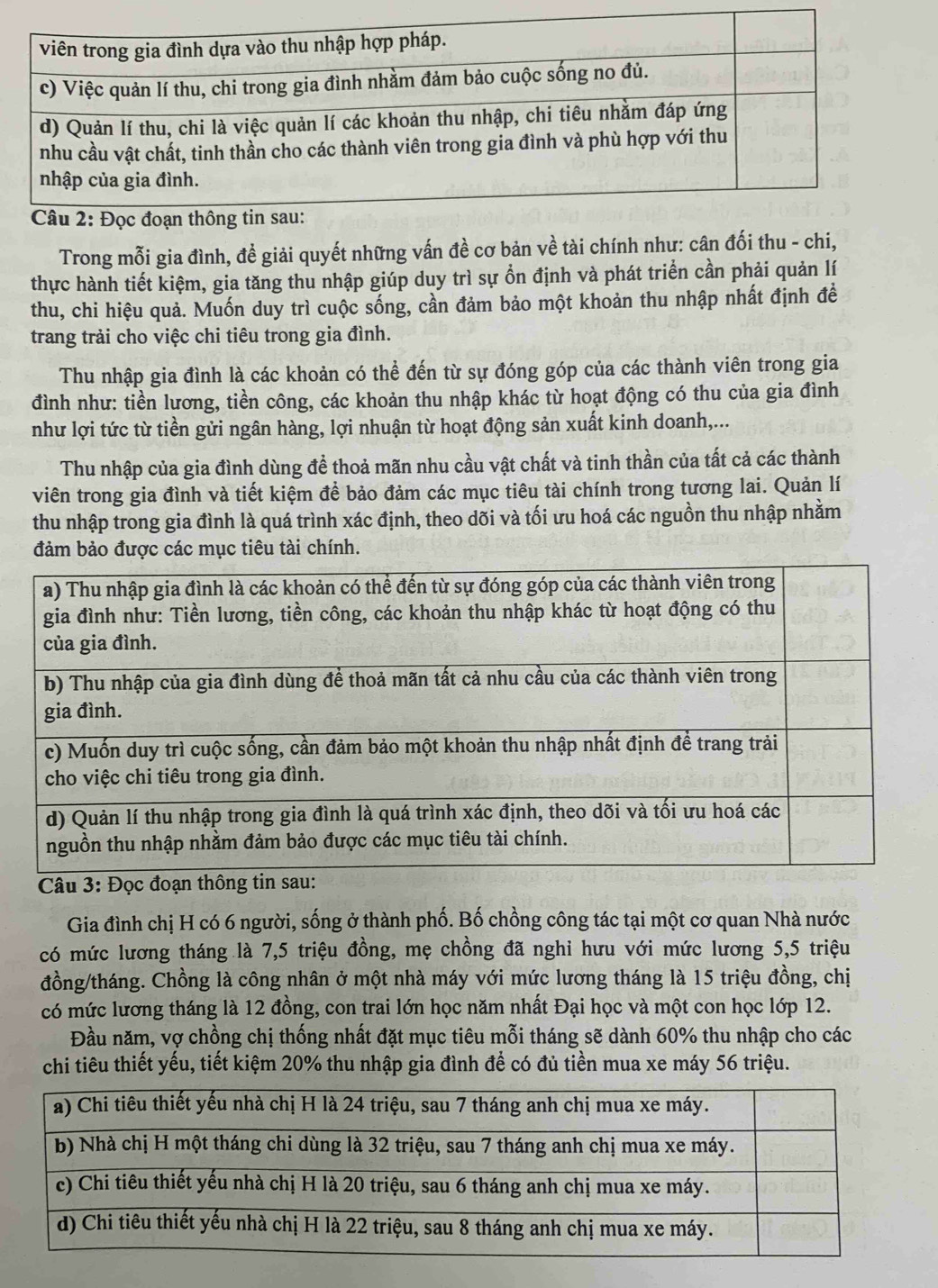 Trong mỗi gia đình, đề giải quyết những vấn đề cơ bản về tài chính như: cân đối thu - chi,
thực hành tiết kiệm, gia tăng thu nhập giúp duy trì sự ổn định và phát triển cần phải quản lí
thu, chi hiệu quả. Muốn duy trì cuộc sống, cần đảm bảo một khoản thu nhập nhất định đề
trang trải cho việc chi tiêu trong gia đình.
Thu nhập gia đình là các khoản có thể đến từ sự đóng góp của các thành viên trong gia
đình như: tiền lương, tiền công, các khoản thu nhập khác từ hoạt động có thu của gia đình
như lợi tức từ tiền gửi ngân hàng, lợi nhuận từ hoạt động sản xuất kinh doanh,...
Thu nhập của gia đình dùng để thoả mãn nhu cầu vật chất và tinh thần của tất cả các thành
viên trong gia đình và tiết kiệm để bảo đảm các mục tiêu tài chính trong tương lai. Quản lí
thu nhập trong gia đình là quá trình xác định, theo dõi và tối ưu hoá các nguồn thu nhập nhằm
đảm bảo được các mục tiêu tài chính.
Câu 3: Đọ
Gia đình chị H có 6 người, sống ở thành phố. Bố chồng công tác tại một cơ quan Nhà nước
có mức lương tháng là 7,5 triệu đồng, mẹ chồng đã nghi hưu với mức lương 5,5 triệu
đồng/tháng. Chồng là công nhân ở một nhà máy với mức lương tháng là 15 triệu đồng, chị
có mức lương tháng là 12 đồng, con trai lớn học năm nhất Đại học và một con học lớp 12.
Đầu năm, vợ chồng chị thống nhất đặt mục tiêu mỗi tháng sẽ dành 60% thu nhập cho các
chi tiêu thiết yếu, tiết kiệm 20% thu nhập gia đình để có đủ tiền mua xe máy 56 triệu.