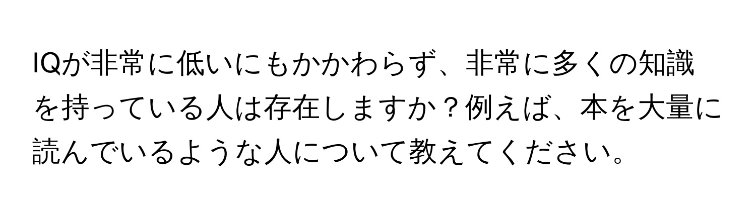 IQが非常に低いにもかかわらず、非常に多くの知識を持っている人は存在しますか？例えば、本を大量に読んでいるような人について教えてください。