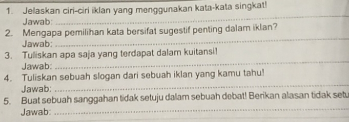 Jelaskan ciri-ciri iklan yang menggunakan kata-kata singkat! 
Jawab 
_ 
_ 
2. Mengapa pemilihan kata bersifat sugestif penting dalam iklan? 
Jawab: 
_ 
3. Tuliskan apa saja yang terdapat dalam kuitansi! 
Jawab: 
_ 
_ 
4. Tuliskan sebuah slogan dari sebuah iklan yang kamu tahu! 
Jawab: 
_ 
5. Buat sebuah sanggahan tidak setuju dalam sebuah debat! Berikan alasan tidak setu 
_ 
_ 
Jawab: