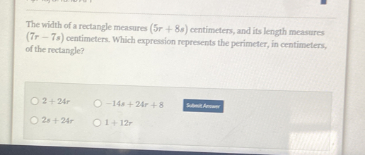 The width of a rectangle measures (5r+8s) centimeters, and its length measures
(7r-7s) centimeters. Which expression represents the perimeter, in centimeters,
of the rectangle?
2+24r -14s+24r+8 Scbmit Aenans
2s+24r 1+12r