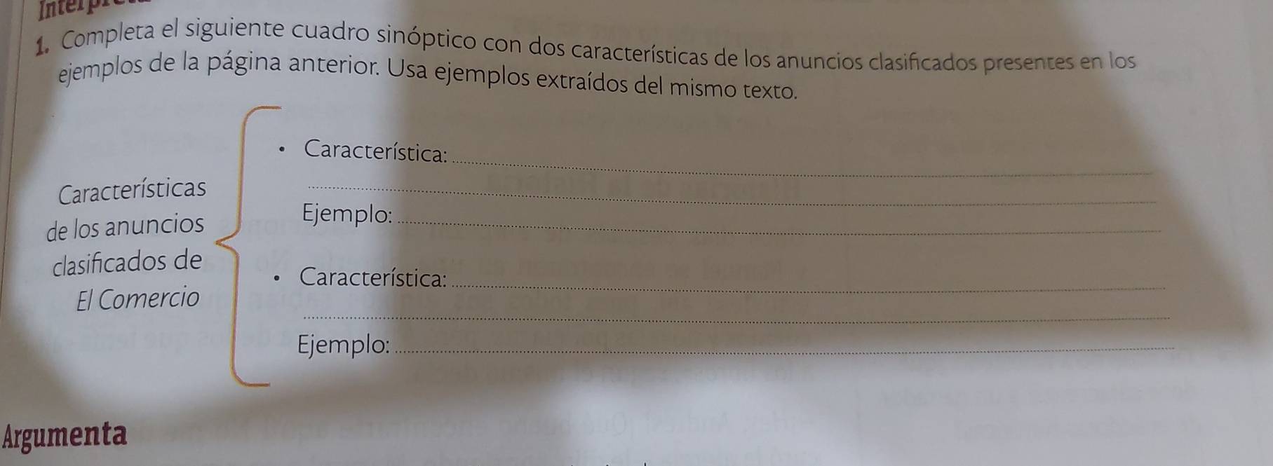 Interp 
1. Completa el siguiente cuadro sinóptico con dos características de los anuncios clasificados presentes en los 
ejemplos de la página anterior. Usa ejemplos extraídos del mismo texto. 
_ 
Característica: 
Características_ 
de los anuncios 
Ejemplo:_ 
clasificados de 
Característica: 
_ 
El Comercio 
_ 
Ejemplo:_ 
Argumenta