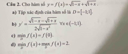 Cho hàm số y=f(x)=sqrt(1-x)+sqrt(1+x). 
a) Tập xác định của hàm số là D=[-1;1]. 
b) y'= (sqrt(1-x)-sqrt(1+x))/2sqrt(1-x^2) forall x∈ (-1;1). 
c) min beginarrayr nif nendarray f(x)=f(0). 
d) minf(x)+1 max f(x)=2.