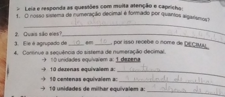 Leia e responda as questões com muita atenção e capricho: 
_ 
1、 O nosso sistema de numeração decimal é formado por quantos algarismos? 
2. Quais são eles?_ 
3. Ele é agrupado de _em _ por isso recebe o nome de DECIMAL. 
4. Continue a sequência do sistema de numeração decimal.
10 unidades equivalem a: 1 dezena 
10 dezenas equivalem a:_
10 centenas equivalem a:_
10 unidades de milhar equivalem a:_