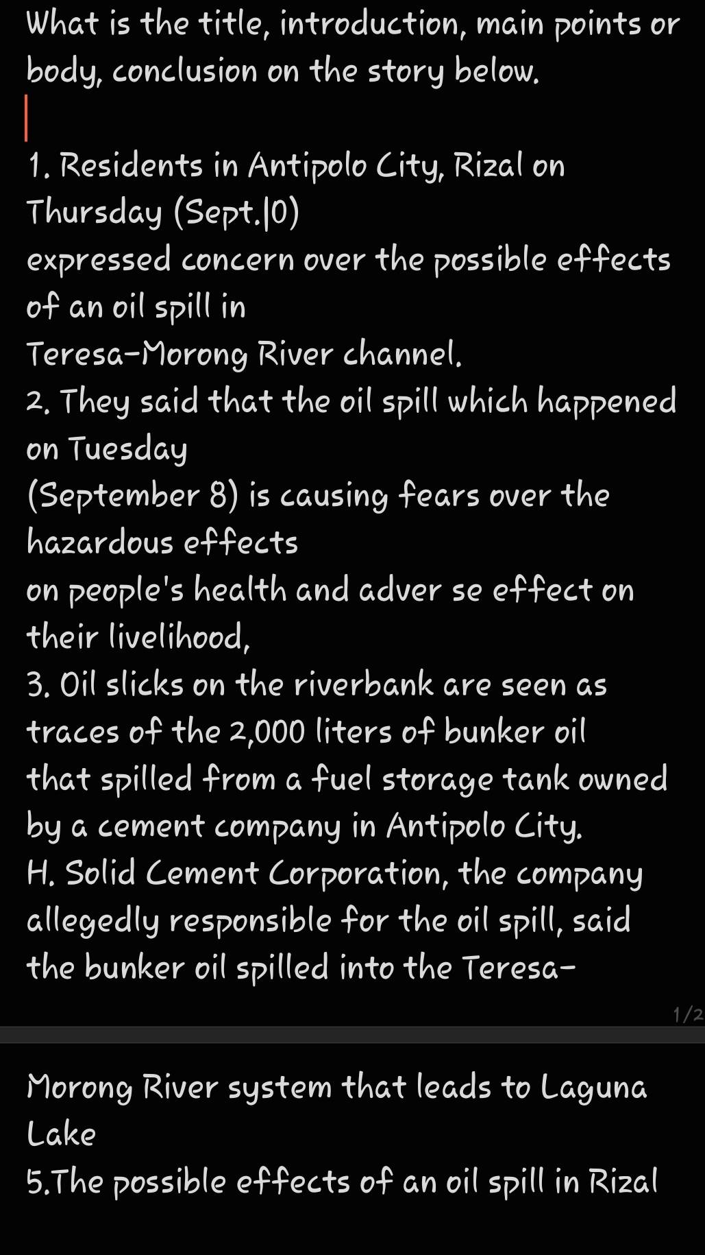 What is the title, introduction, main points or 
body, conclusion on the story below. 
1. Residents in Antipolo City, Rizal on 
Thursday (Sept.|0) 
expressed concern over the possible effects 
of an oil spill in 
Teresa-Morong River channel. 
2. They said that the oil spill which happened 
on Tuesday 
(September 8) is causing fears over the 
hazardous effects 
on people's health and adver se effect on 
their livelihood, 
3. Oil slicks on the riverbank are seen as 
traces of the 2,000 liters of bunker oil 
that spilled from a fuel storage tank owned 
by a cement company in Antipolo City. 
H. Solid Cement Corporation, the company 
allegedly responsible for the oil spill, said 
the bunker oil spilled into the Teresa-
1/2
Morong River system that leads to Laguna 
Lake 
5.The possible effects of an oil spill in Rizal