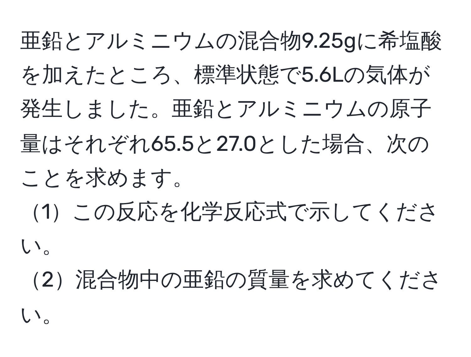 亜鉛とアルミニウムの混合物9.25gに希塩酸を加えたところ、標準状態で5.6Lの気体が発生しました。亜鉛とアルミニウムの原子量はそれぞれ65.5と27.0とした場合、次のことを求めます。
1この反応を化学反応式で示してください。
2混合物中の亜鉛の質量を求めてください。