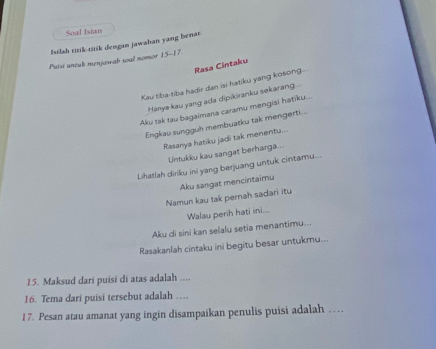 Soal Isian 
Isilah titik-titik dengan jawaban yang benar. 
Puisi untuk menjawab soal nomor 15-17. 
Rasa Cintaku 
Kau tiba-tiba hadir dan isi hatiku yang kosong--- 
Hanya kau yang ada dipikiranku sekarang... 
Aku tak tau bagaimana caramu mengisi hatiku... 
Engkau sungguh membuatku tak mengerti... 
Rasanya hatiku jadi tak menentu... 
Untukku kau sangat berharga... 
Lihatlah diriku ini yang berjuang untuk cintamu... 
Aku sangat mencintaimu 
Namun kau tak pernah sadari itu 
Walau perih hati ini... 
Aku di sini kan selalu setia menantimu... 
Rasakanlah cintaku ini begitu besar untukmu... 
15. Maksud dari puisi di atas adalah .... 
16. Tema dari puisi tersebut adalah … 
17. Pesan atau amanat yang ingin disampaikan penulis puisi adalah …