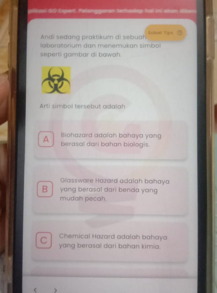 pliasl #0 Expert. Pelanggaran terhadop hal ini-akan diken
Andi sedang praktikum di sebuah Sobat Tips
laboratorium dan menemukan simbol
seperti gambar di bawah.
Arti simbol tersebut adalah
Biohazard adalah bahaya yang
A berasal dari bahan biologis.
Glassware Hazard adalah bahaya
B yang berasal dari benda yang
mudah pecah.
C Chemical Hazard adalah bahaya
yang berasal dari bahan kimia.
<