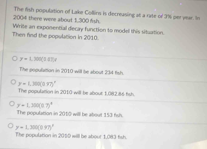 The fish population of Lake Collins is decreasing at a rate of 3% per year. In
2004 there were about 1,300 fish.
Write an exponential decay function to model this situation.
Then find the population in 2010.
y=1,300(0.03)t
The population in 2010 will be about 234 fish.
y=1,300(0.97)^t
The population in 2010 will be about 1,082.86 fish.
y=1,300(0.7)^6
The population in 2010 will be about 153 fish.
y=1,300(0.97)^1
The population in 2010 will be about 1,083 fish.