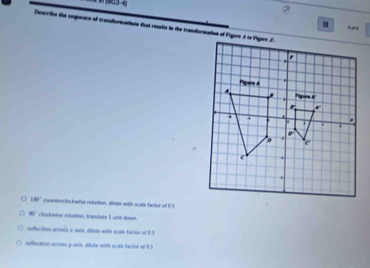 (863-4)
Describe the sequence of transformations that results in the transformation of Figure A to Vigare A.
30
180° counterclockwise rotation, dilate with scale factor of (.5
90° clockwise rotation, translate I unit down
reflection across z-axis, dilate with scale factor of 0.5
reflection across y-axis, dilate with scale factor of 0.5