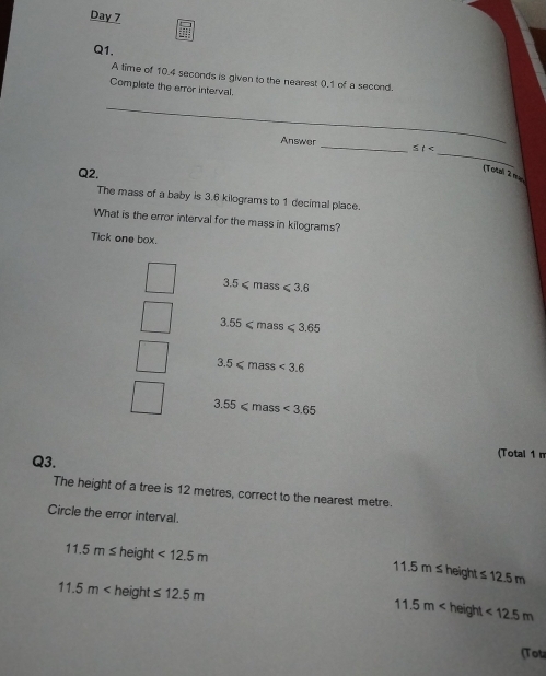Day 7
Q1.
A time of 10.4 seconds is given to the nearest 0.1 of a second.
Complete the error interval.
_
_
Answer
≤ t< _[Total 2 na
Q2.
The mass of a baby is  3.6 kilograms to 1 decimal place.
What is the error interval for the mass in kilograms?
Tick one box.
3: 5ζ mass ≤slant 3.6
3.55≤slant mass ≤slant 3.65
3.5≤slant m ass <3.6
3.55≤slant m ass <3.65
Q3.
(Total 1 n
The height of a tree is 12 metres, correct to the nearest metre.
Circle the error interval.
11.5m≤ he eight <12.5m 11.5m≤ height ≤ 12.5m
11.5m height ≤ 12.5m <12.5m
11.5m height
(Tou