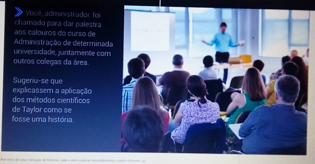 Voce, administrador, foi 
chamado para dar palestra 
aos calouros do curso de 
Administração de determinada 
universidade, juntamente com 
outros colegas da área. 
Sugeriu-se que 
explicassem a aplicação 
dos métodos científicos 
de Taylor como se 
fosse uma história. 
Por meio de uma contação de história, cabe a você explicar resumidamente a parte referente ao