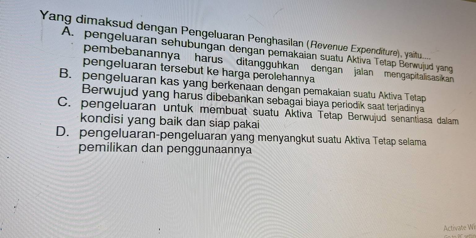 Yang dimaksud dengan Pengeluaran Penghasilan (Revenue Expenditure), yaitu.....
A. pengeluaran sehubungan dengan pemakaian suatu Aktiva Tetap Berwujud yang
pembebanannya harus ditangguhkan dengan jalan mengapitalisasikan
pengeluaran tersebut ke harga perolehannya
B. pengeluaran kas yang berkenaan dengan pemakaian suatu Aktiva Tetap
Berwujud yang harus dibebankan sebagai biaya periodik saat terjadinya
C. pengeluaran untuk membuat suatu Aktiva Tetap Berwujud senantiasa dalam
kondisi yang baik dan siap pakai
D. pengeluaran-pengeluaran yang menyangkut suatu Aktiva Tetap selama
pemilikan dan penggunaannya
Activate Wi
Gto PC settin