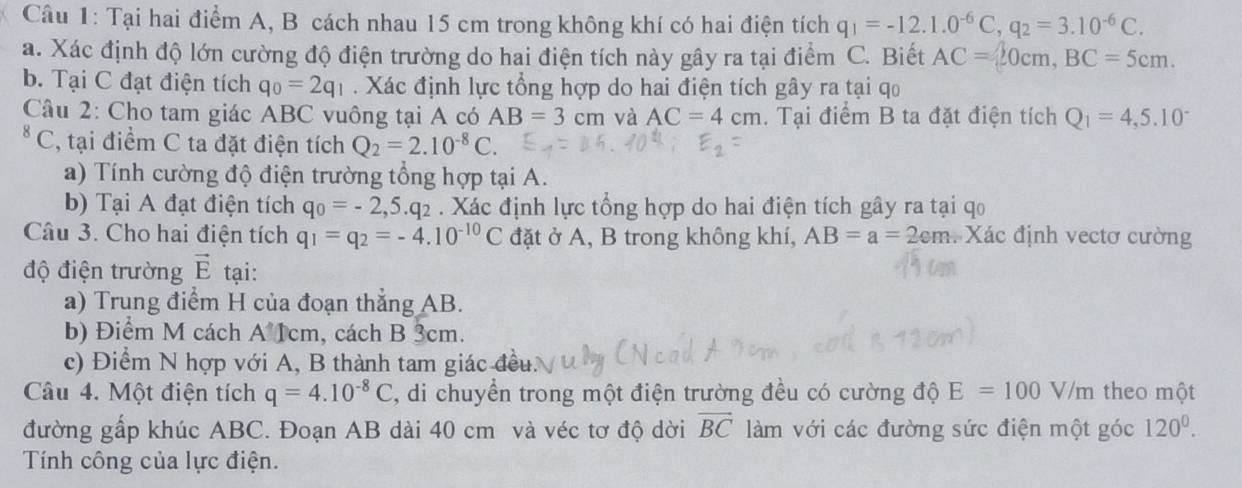 Tại hai điểm A, B cách nhau 15 cm trong không khí có hai điện tích q_1=-12.1.0^(-6)C,q_2=3.10^(-6)C.
a. Xác định độ lớn cường độ điện trường do hai điện tích này gây ra tại điểm C. Biết AC=20cm,BC=5cm.
b. Tại C đạt điện tích q_0=2q_1. Xác định lực tổng hợp do hai điện tích gây ra tại qo
Câu 2: Cho tam giác ABC vuông tại A có AB=3 cm và AC=4cm. Tại điểm B ta đặt điện tích Q_1=4,5.10^-
* C, tại điểm C ta đặt điện tích Q_2=2.10^(-8)C.
a) Tính cường độ điện trường tổng hợp tại A.
b) Tại A đạt điện tích q_0=-2,5.q_2. Xác định lực tổng hợp do hai điện tích gây ra tại qo
Câu 3. Cho hai điện tích q_1=q_2=-4.10^(-10)C đặt ở A, B trong không khí, AB=a=2cm Xác định vectơ cường
độ điện trường vector E tại:
a) Trung điểm H của đoạn thẳng AB.
b) Điểm M cách A 1cm, cách B 3cm.
c) Điểm N hợp với A, B thành tam giác đều.
Câu 4. Một điện tích q=4.10^(-8)C , di chuyển trong một điện trường đều có cường độ E=100V/m theo một
đường gấp khúc ABC. Đoạn AB dài 40 cm và véc tơ độ dời vector BC làm với các đường sức điện một góc 120^0.
Tính công của lực điện.