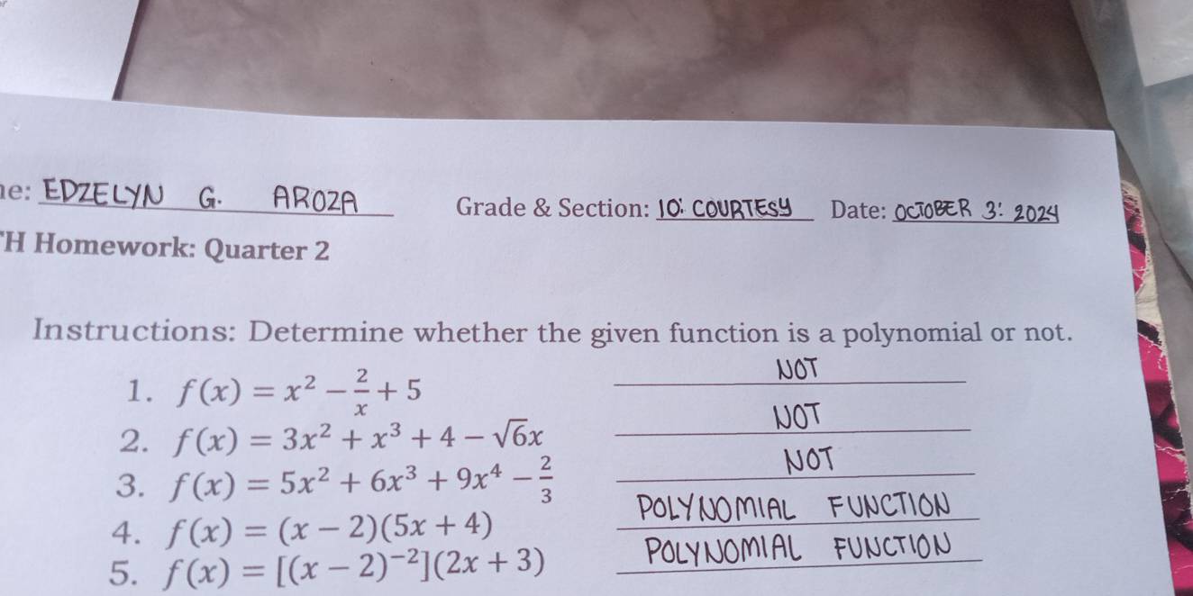 1e: 
_ 
_Grade & Section: 10º COURTESY Date: 
H Homework: Quarter 2 
Instructions: Determine whether the given function is a polynomial or not. 
1. f(x)=x^2- 2/x +5
__ 
NOT 
2. f(x)=3x^2+x^3+4-sqrt(6)x
_ 
NOT 
3. f(x)=5x^2+6x^3+9x^4- 2/3 
_ 
4. f(x)=(x-2)(5x+4)
_ 
NCTIOI 
5. f(x)=[(x-2)^-2](2x+3)
_