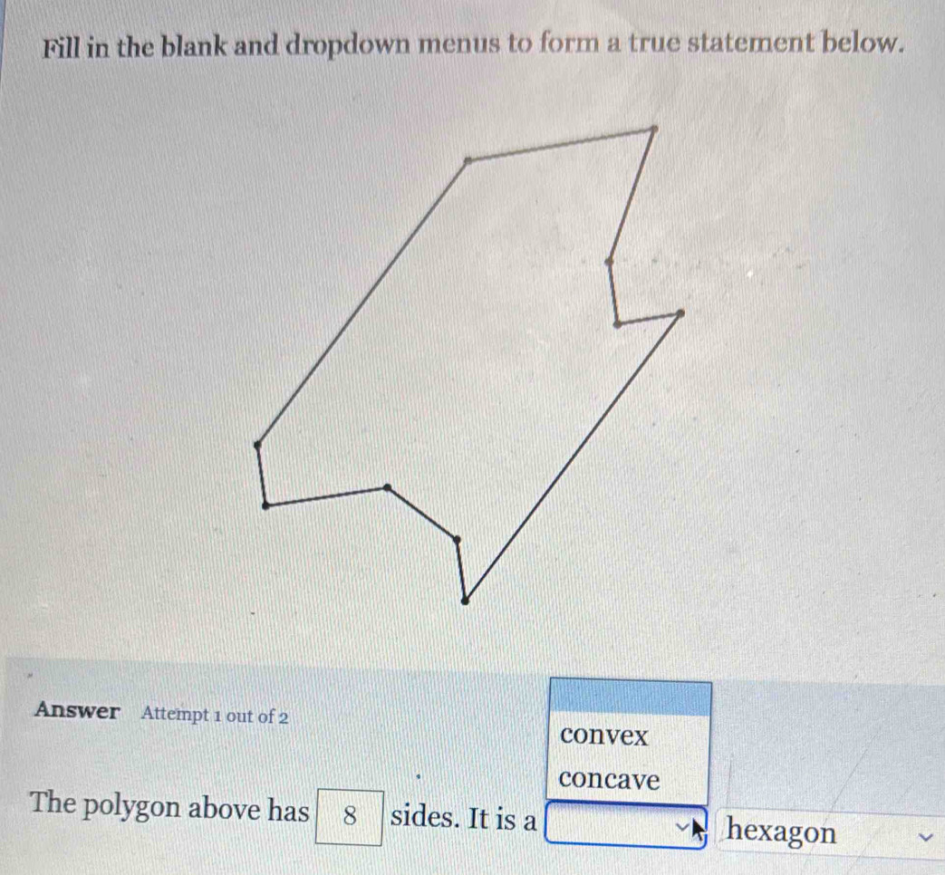 Fill in the blank and dropdown menus to form a true statement below. 
Answer Attempt 1 out of 2 
convex 
concave 
The polygon above has 8 sides. It is a hexagon