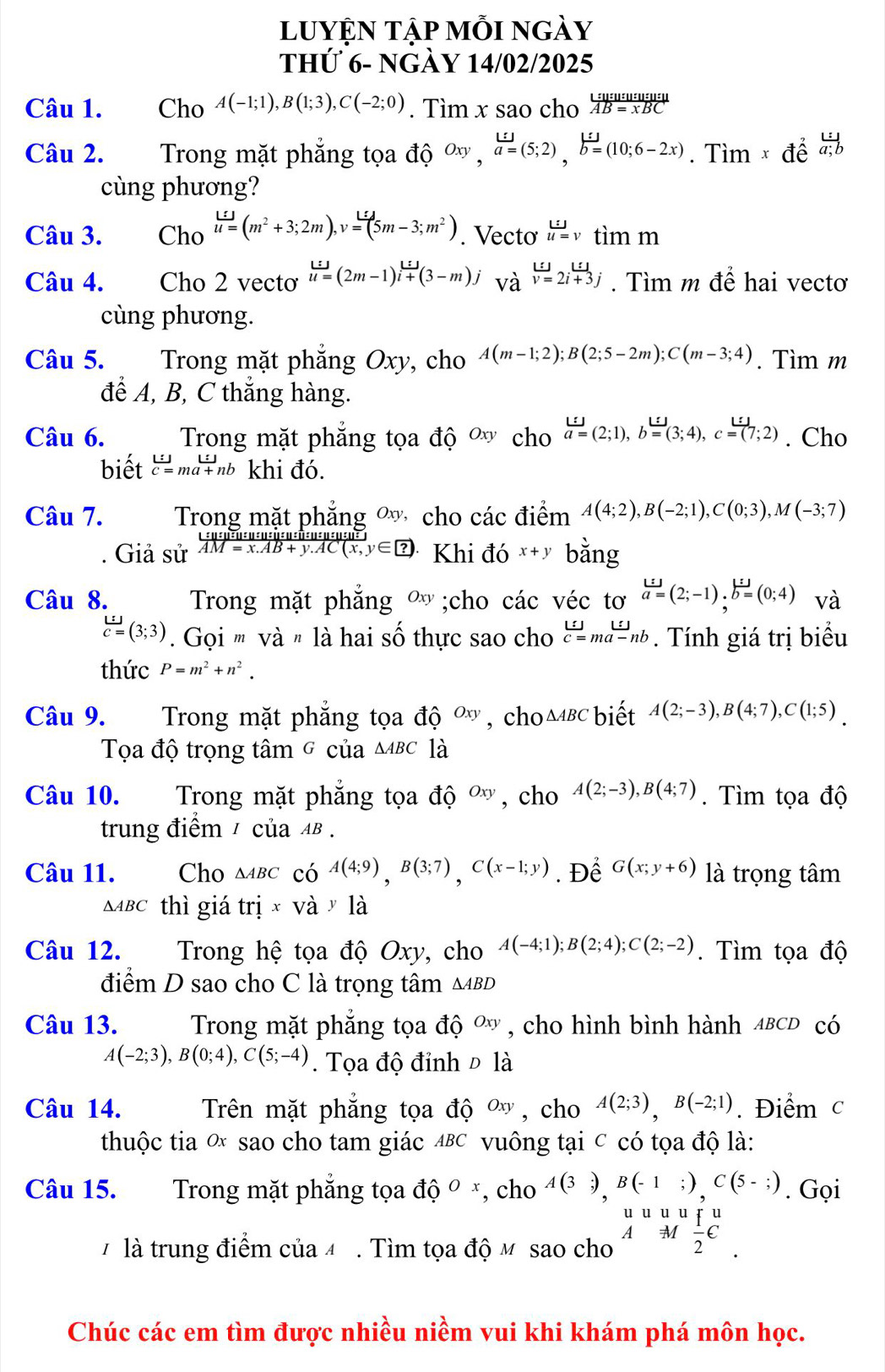 luyện tập mỗi ngày
thứ 6- ngày 14/02/2025
Câu 1. Cho A(-1;1),B(1;3),C(-2;0). Tìm x sao cho  L:u:u:u:u:u:u:u/AB=xBC 
Câu 2. Trong mặt phẳng tọa độ Oxy,a=(5;2),b=(10;6-2x). Tìm × để đ
cùng phương?
Câu 3. Cho u=(m^2+3;2m),v=(5m-3;m^2). Vecto u=vtimm
Câu 4. Cho 2 vecto lim =(2m-1)i+(3-m)j vdot a^(u=2i+3jendarray). Tìm m để hai vectơ
cùng phương.
Câu 5. Trong mặt phẳng Oxy, cho A(m-1;2);B(2;5-2m);C(m-3;4). Tìm m
để A, B, C thắng hàng.
Câu 6. Trong mặt phẳng tọa độ  cho a=(2;1),b=(3;4),c=(7;2). Cho
biết beginarrayr L:jc=ma+ma+nbendarray khi đó.
Câu 7. Trong mặt phẳng  cho các điểm A(4;2),B(-2;1),C(0;3),M(-3;7). Giả sử AM=x.AB+y.AC(x,y∈ ?) Khi đó x+y bằng
Câu 8. Trong mặt phắng Oxy;cho các véc tơ a=(2;-1)· b=(0;4) và
 L:J/C= (3;3) Gọi ' và " là hai số thực sao cho beginarrayr . Tính giá trị biểu
thức P=m^2+n^2.
Câu 9. Trong mặt phẳng tọa độ Oxy , cho △ ABC biết A(2;-3),B(4;7),C(1;5)
Tọa độ trọng tâm ở của △ ABC là
Câu 10. Trong mặt phẳng tọa độ Oxy , cho A(2;-3),B(4;7). Tìm tọa độ
trung điểm / của AI 3.
Câu 11. Cho △ ABC có A(4;9),B(3;7),C(x-1;y). Để G(x;y+6) là trọng tâm
△ ABC thì giá tri* va· 1 à
Câu 12. T Trong hệ tọa độ Oxy, cho A(-4;1);B(2;4);C(2;-2). Tìm tọa độ
điểm D sao cho C là trọng tâm △ ABD
Câu 13.  Trong mặt phẳng tọa độ ơ , cho hình bình hành αвсD có
A(-2;3),B(0;4),C(5;-4). Tọa độ đỉnh Đ là
Câu 14.  Trên mặt phẳng tọa độ ơ , cho A(2;3),B(-2;1). Điểm c
thuộc tia ơ sao cho tam giác ΔBC vuông tại c có tọa độ là:
Câu 15. Trong mặt phẳng tọa dhat O^(O *, cho A(3;),B(-1;),C(5-;). Gọi
#là trung điểm của 4 . Tìm tọa độ M sao cho beginarray)r uuuuuuu_ 1/2 C .underline.endarray
Chúc các em tìm được nhiều niềm vui khi khám phá môn học.