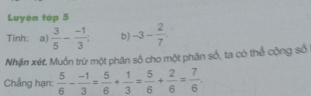 Luyện tập 5 
Tính: a)  3/5 - (-1)/3 ; b) -3- 2/7 . 
Nhận xét. Muốn trừ một phân số cho một phân số, ta có thể cộng số 
Chẳng hạn:  5/6 - (-1)/3 = 5/6 + 1/3 = 5/6 + 2/6 = 7/6 .