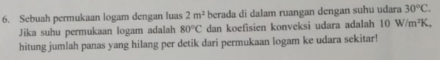 Sebuah permukaan logam dengan luas 2m^2 berada di dalam ruangan dengan suhu udara 30°C. 
Jika suhu permukaan logam adalah 80°C dan koefisien konveksi udara adalah 10W/m^2K, 
hitung jumlah panas yang hilang per detik dari permukaan logam ke udara sekitar!