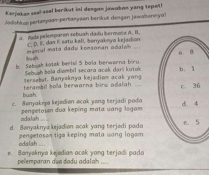 Kerjakan soal-soal berikut ini dengan jawaban yang tepat! 
Jodohkan pertanyaan-pertanyaan berikut dengan jawabannya! 
a. Pada pelemparan sebuah dadu bermata A, B,
C, D, E, dan F satu kali, banyaknya kejadian 
muncul mata dadu konsonan adalah .... 
buah. 
b. Sebuah kotak berisi 5 bola berwarna biru. 
Sebuah bola diambil secara acak dari kotak 
tersebut. Banyaknya kejadian acak yang 
terambil bola berwarna biru adalah .... 
buah. 
c. Banyaknya kejadian acak yang terjadi pada 
pengetosan dua keping mata uang logam 
adalah ..... 
d. Banyaknya kejadian acak yang terjadi pada 
pengetosan tiga keping mata uang logam 
adalah .... 
e. Banyaknya kejadian acak yang terjadi pada 
pelemparan dua dadu adalah ....