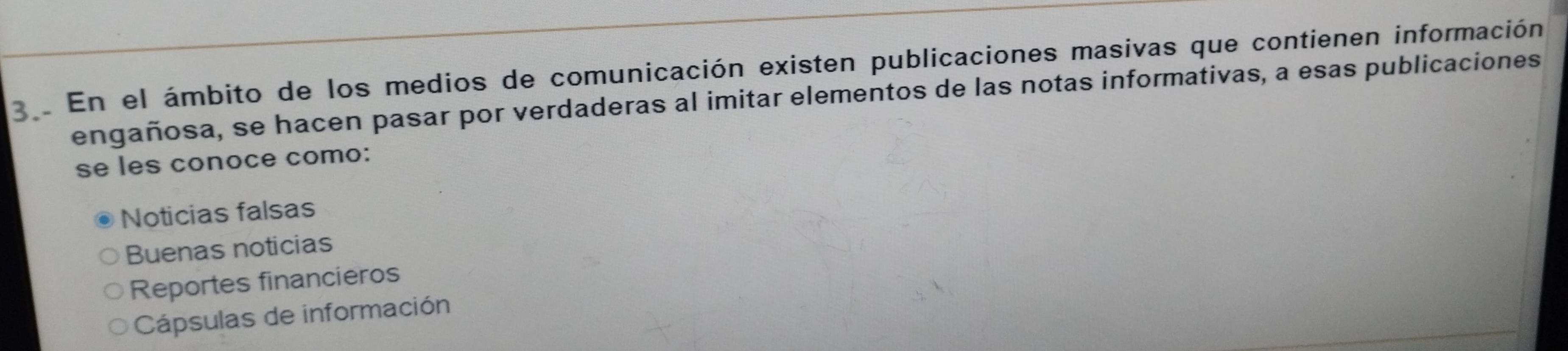 En el ámbito de los medios de comunicación existen publicaciones masivas que contienen información
engañosa, se hacen pasar por verdaderas al imitar elementos de las notas informativas, a esas publicaciones
se les conoce como:
Noticias falsas
Buenas noticias
Reportes financieros
Cápsulas de información