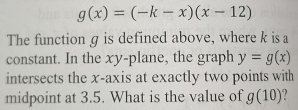 g(x)=(-k-x)(x-12)
The function g is defined above, where k is a 
constant. In the xy -plane, the graph y=g(x)
intersects the x-axis at exactly two points with 
midpoint at 3.5. What is the value of g(10)