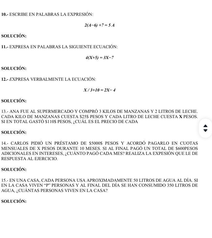 10.- ESCRIBE EN PALABRAS LA EXPRESIÓN:
2(A-6)+7=5A
SOLUCIÓN: 
11.- EXPRESA EN PALABRAS LA SIGUIENTE ECUACIÓN:
4(X+5)=3X-7
SOLUCIÓN: 
12.- EXPRESA VERBALMENTE LA ECUACIÓN:
X /3+10=2X-4
SOLUCIÓN: 
13.- ANA FUE AL SUPERMERCADO Y COMPRÓ 3 KILOS DE MANZANAS Y 2 LITROS DE LECHE. 
CADA KILO DE MANZANAS CUESTA $25$ PESOS Y CADA LITRO DE LECHE CUESTA X PESOS. 
SI EN TOTAL GASTÓ $110$ PESOS, ¿CUÁL ES EL PRECIO DE CADA 
SOLUCIÓN: 
14.- CARLOS PIDIÓ UN PRÉSTAMO DE $5000$ PESOS Y ACORDÓ PAGARLO EN CUOTAS 
MENSUALES DE X PESOS DURANTE 10 MESES. SI AL FINAL PAGÓ UN TOTAL DE $600PESOS
ADICIONALES EN INTERESES, ¿CUÁNTO PAGÓ CADA MES? REALIZA LA EXPESIÓN QUE LE DE 
RESPUESTA AL EJERCICIO. 
SOLUCIÓN: 
15.- EN UNA CASA, CADA PERSONA USA APROXIMADAMENTE 50 LITROS DE AGUA AL DÍA. SI 
EN LA CASA VIVEN “ P ” PERSONAS Y AL FINAL DEL DÍA SE HAN CONSUMIDO 350 LITROS DE 
AGUA, ¿CUÁNTAS PERSONAS VIVEN EN LA CASA? 
SOLUCIÓN: