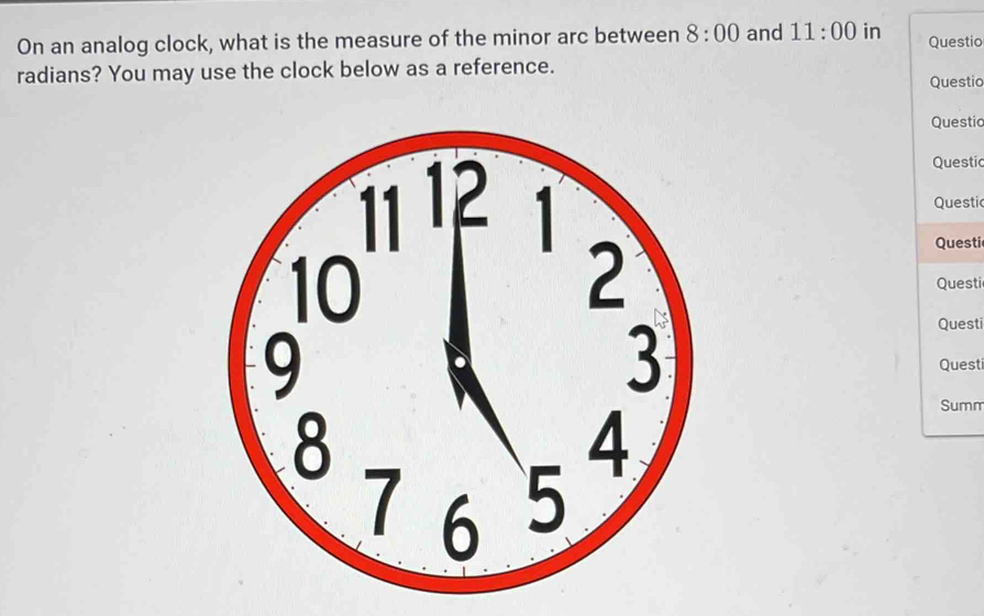 On an analog clock, what is the measure of the minor arc between 8:00 and 11:00 in Questic 
radians? You may use the clock below as a reference. Questio 
Questio 
Questic 
Questic 
Questi 
Questi 
Questi 
Questi 
Summ