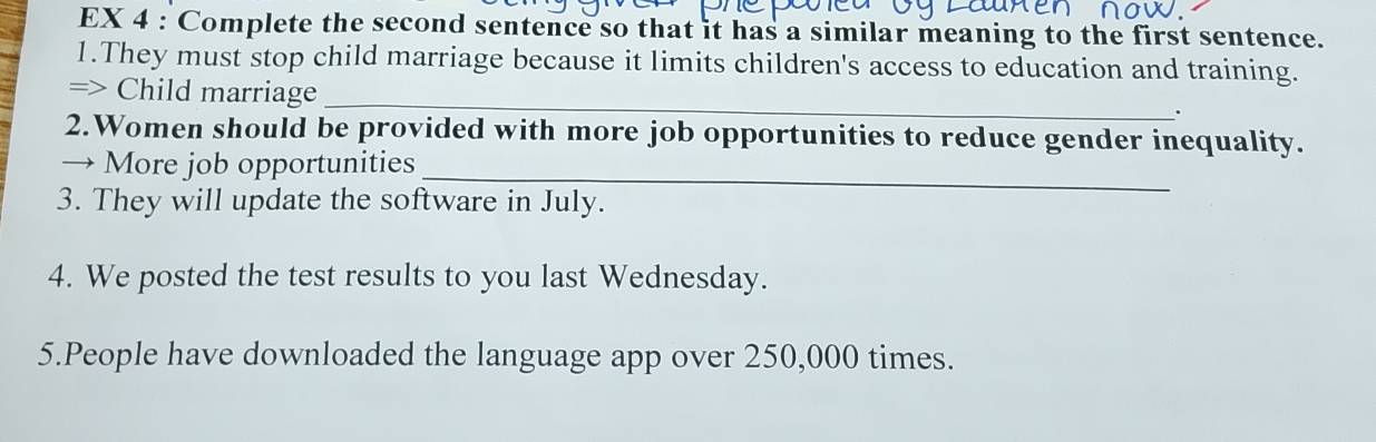 EX 4 : Complete the second sentence so that it has a similar meaning to the first sentence. 
1.They must stop child marriage because it limits children's access to education and training. 
_ 
=> Child marriage 
. 
2.Women should be provided with more job opportunities to reduce gender inequality. 
→ More job opportunities_ 
3. They will update the software in July. 
4. We posted the test results to you last Wednesday. 
5.People have downloaded the language app over 250,000 times.