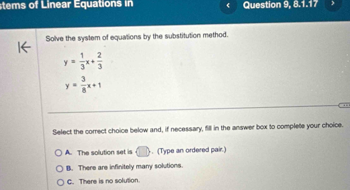 stems of Linear Equations in Question 9, 8.1.17
Solve the system of equations by the substitution method.
y= 1/3 x+ 2/3 
y= 3/8 x+1
Select the correct choice below and, if necessary, fill in the answer box to complete your choice.
A. The solution set is . (Type an ordered pair.)
B. There are infinitely many solutions.
C. There is no solution.