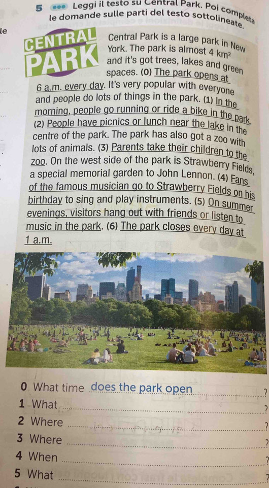 Leggi il testo su Central Park. Poi completa 
le domande sulle parti del testo sottolineate. 
le 
CENTRAL Central Park is a large park in New 4km^2
York. The park is almost 
PARK and it's got trees, lakes and green 
spaces. (o) The park opens at 
6 a.m. every day. It's very popular with everyone 
and people do lots of things in the park. (1) In the 
morning, people go running or ride a bike in the park. 
(2) People have picnics or lunch near the lake in the 
centre of the park. The park has also got a zoo with 
lots of animals. (3) Parents take their children to the 
zoo. On the west side of the park is Strawberry Fields. 
a special memorial garden to John Lennon. (4) Fans 
of the famous musician go to Strawberry Fields on his 
birthday to sing and play instruments. (5) On summer 
evenings, visitors hang out with friends or listen to 
music in the park. (6) The park closes every day at 
1 a.m. 
0. What time does the park open 
_7 
1 What 
_7 
2 Where 
_1 
3 Where 
_7 
_ 
4 When 
5 What 
_7