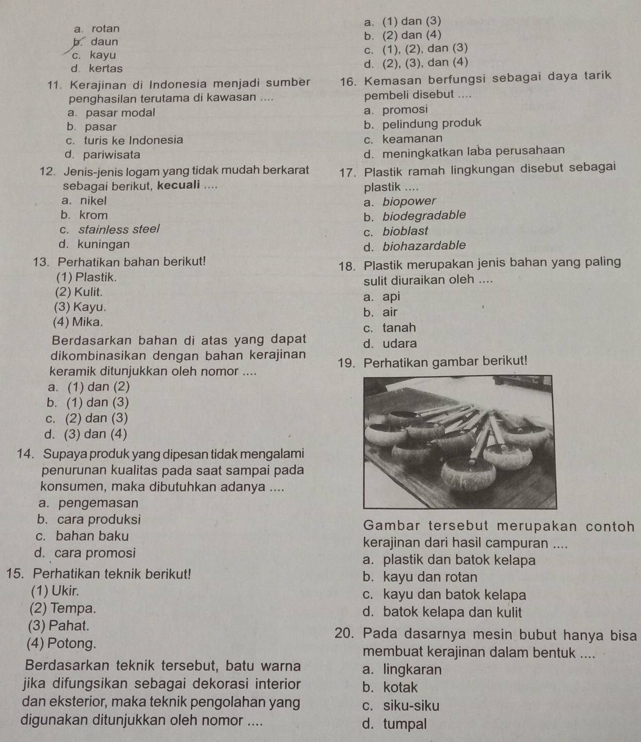 a.rotan a. (1) dan (3)
b daun b. (2) dan (4)
c. kayu c. (1), (2), dan (3)
d  kertas d. (2), (3), dan (4)
11. Kerajinan di Indonesia menjadi sumber 16. Kemasan berfungsi sebagai daya tarik
penghasilan terutama di kawasan .... pembeli disebut ....
a. pasar modal
a. promosi
b pasar
b. pelindung produk
c. turis ke Indonesia c. keamanan
d. pariwisata d. meningkatkan laba perusahaan
12. Jenis-jenis logam yang tidak mudah berkarat 17. Plastik ramah lingkungan disebut sebagai
sebagai berikut, kecuali ....
plastik ....
a. nikel a. biopower
b. krom b. biodegradable
c. stainless steel c. bioblast
d. kuningan d. biohazardable
13. Perhatikan bahan berikut!
18. Plastik merupakan jenis bahan yang paling
(1) Plastik.
sulit diuraikan oleh ....
(2) Kulit. a. api
(3) Kayu. b. air
(4) Mika.
c. tanah
Berdasarkan bahan di atas yang dapat d. udara
dikombinasikan dengan bahan kerajinan
keramik ditunjukkan oleh nomor .... 19. Perhatikan gambar berikut!
a. (1) dan (2)
b. (1) dan (3)
c. (2) dan (3)
d. (3) dan (4)
14. Supaya produk yang dipesan tidak mengalami
penurunan kualitas pada saat sampai pada
konsumen, maka dibutuhkan adanya ....
a. pengemasan
b. cara produksi Gambar tersebut merupakan contoh
c. bahan baku kerajinan dari hasil campuran ....
d. cara promosi a. plastik dan batok kelapa
15. Perhatikan teknik berikut! b. kayu dan rotan
(1) Ukir. c. kayu dan batok kelapa
(2) Tempa. d. batok kelapa dan kulit
(3) Pahat. 20. Pada dasarnya mesin bubut hanya bisa
(4) Potong. membuat kerajinan dalam bentuk ....
Berdasarkan teknik tersebut, batu warna a. lingkaran
jika difungsikan sebagai dekorasi interior b. kotak
dan eksterior, maka teknik pengolahan yang c. siku-siku
digunakan ditunjukkan oleh nomor .... d. tumpal