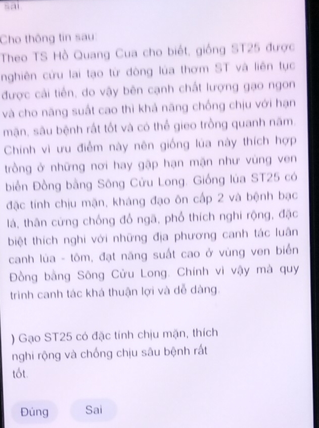 sai 
Cho thông tin sau 
Theo TS Hồ Quang Cua cho biết, giống ST25 được 
nghiên cứu lai tạo từ dòng lúa thơm ST và liên tục 
được cải tiền, do vậy bên cạnh chất lượng gạo ngon 
và cho năng suất cao thì khả năng chống chịu với hạn 
mận, sâu bệnh rất tốt và có thể gieo trồng quanh năm, 
Chính vì ưu điểm này nên giống lúa này thích hợp 
trồng ở những nơi hay gập hạn mặn như vùng ven 
biển Đồng bằng Sông Cửu Long. Giống lúa ST25 có 
đặc tính chịu mặn, kháng đạo ôn cấp 2 và bệnh bạc 
lá, thân cứng chống đổ ngã, phổ thích nghi rộng, đặc 
biệt thích nghi với những địa phương canh tác luân 
canh lùa - tôm, đạt năng suất cao ở vùng ven biển 
Đồng bằng Sông Cửu Long. Chính vì vậy mà quy 
trình canh tác khá thuận lợi và dễ dàng. 
) Gạo ST25 có đặc tính chịu mặn, thích 
nghi rộng và chống chịu sâu bệnh rất 
tốt. 
Đúng Sai