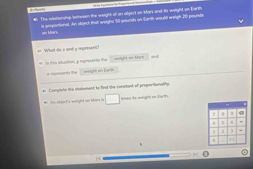 i-Ready Write Equations for Proportional Relationships — Instructll 
The relationship between the weight of an object on Mars and its weight on Earth 
is proportional. An object that weighs 50 pounds on Earth would weigh 20 pounds
on Mars. 
What do x and y represent? 
In this situation, y represents the weight on Mars and
x represents the weight on Earth 
€ Complete the statement to find the constant of proportionality. 
An object's weight on Mars is times its weight on Earth.