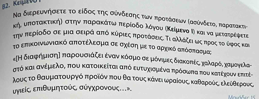 B2. Κειμενυ 
Να διερευνήσετε το είδος της σύνδεσης των προτάσεων Κασύνδετο, παρατακτι - 
κήδ υποτακτικήη στηνα παρακάτωναπερίοδοαλόγουα κΚείμενο Ιη και να μετατρίέψφετε 
ην περίοδο σε μια σειρά από κύριες προτάσεις. Τι αλλάζειαωςαπρος τοο ύφος και 
το επικοινωνιακό αποτέλεσμα σε σχέσηη μεε το αρχικό απόσπασμα; 
κΗ διαφρήημισης παρρουοσιάζειαένανακόσμοοα σε μιόνιμες διακοπέςΒ χααλαρόνΒ χκαμιογελας 
στό και ανέμελος που κατοικείται από ευτυχισμένα πρόσωπα που κατέχουν επιτέ- 
λους το θαυματουργό προῖόν που θα τους κάνει ωραίους, καθαρούςΒ ελεύίθερους, 
υγιείς, επιθυμητούς, σύγχρονους.». 
Movάδec 15