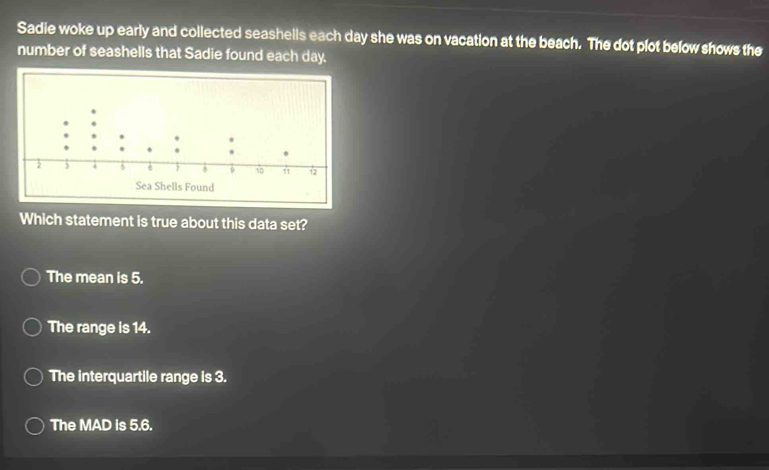 Sadie woke up early and collected seashells each day she was on vacation at the beach. The dot plot below shows the
number of seashells that Sadie found each day.
Sea Shells Found
Which statement is true about this data set?
The mean is 5.
The range is 14.
The interquartile range is 3.
The MAD is 5.6.