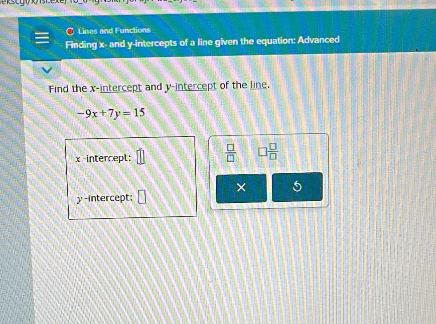 ekstyi/x/st.exe/ 1o-a 
Lines and Functions 
Finding x - and y-intercepts of a line given the equation: Advanced 
Find the x-intercept and y-intercept of the line.
-9x+7y=15
x -intercept:
 □ /□   □  □ /□  
× 5 
y-intercept: