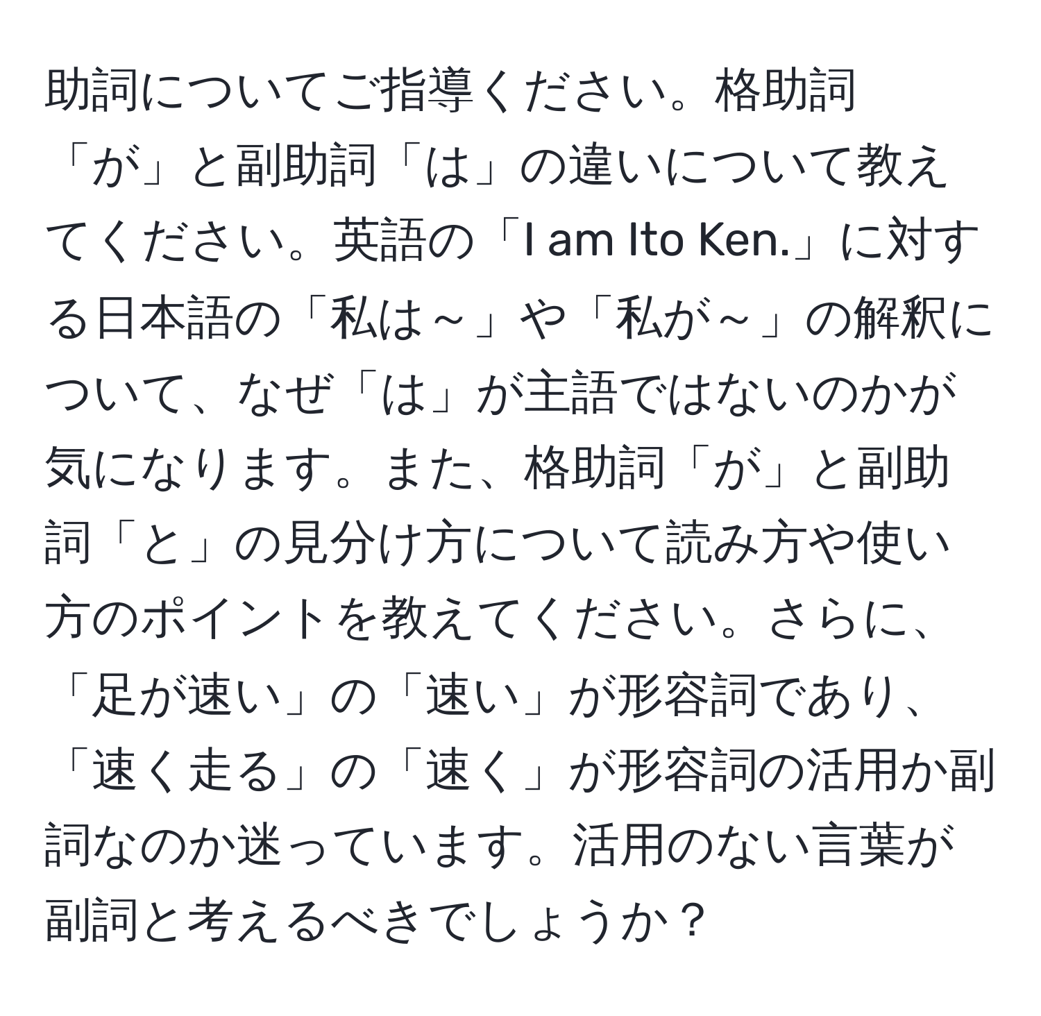 助詞についてご指導ください。格助詞「が」と副助詞「は」の違いについて教えてください。英語の「I am Ito Ken.」に対する日本語の「私は～」や「私が～」の解釈について、なぜ「は」が主語ではないのかが気になります。また、格助詞「が」と副助詞「と」の見分け方について読み方や使い方のポイントを教えてください。さらに、「足が速い」の「速い」が形容詞であり、「速く走る」の「速く」が形容詞の活用か副詞なのか迷っています。活用のない言葉が副詞と考えるべきでしょうか？