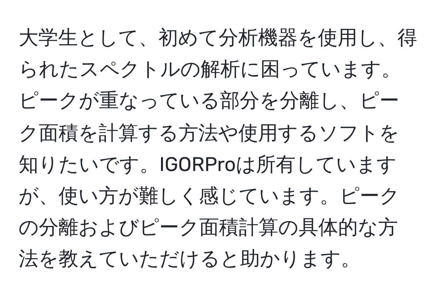 大学生として、初めて分析機器を使用し、得られたスペクトルの解析に困っています。ピークが重なっている部分を分離し、ピーク面積を計算する方法や使用するソフトを知りたいです。IGORProは所有していますが、使い方が難しく感じています。ピークの分離およびピーク面積計算の具体的な方法を教えていただけると助かります。