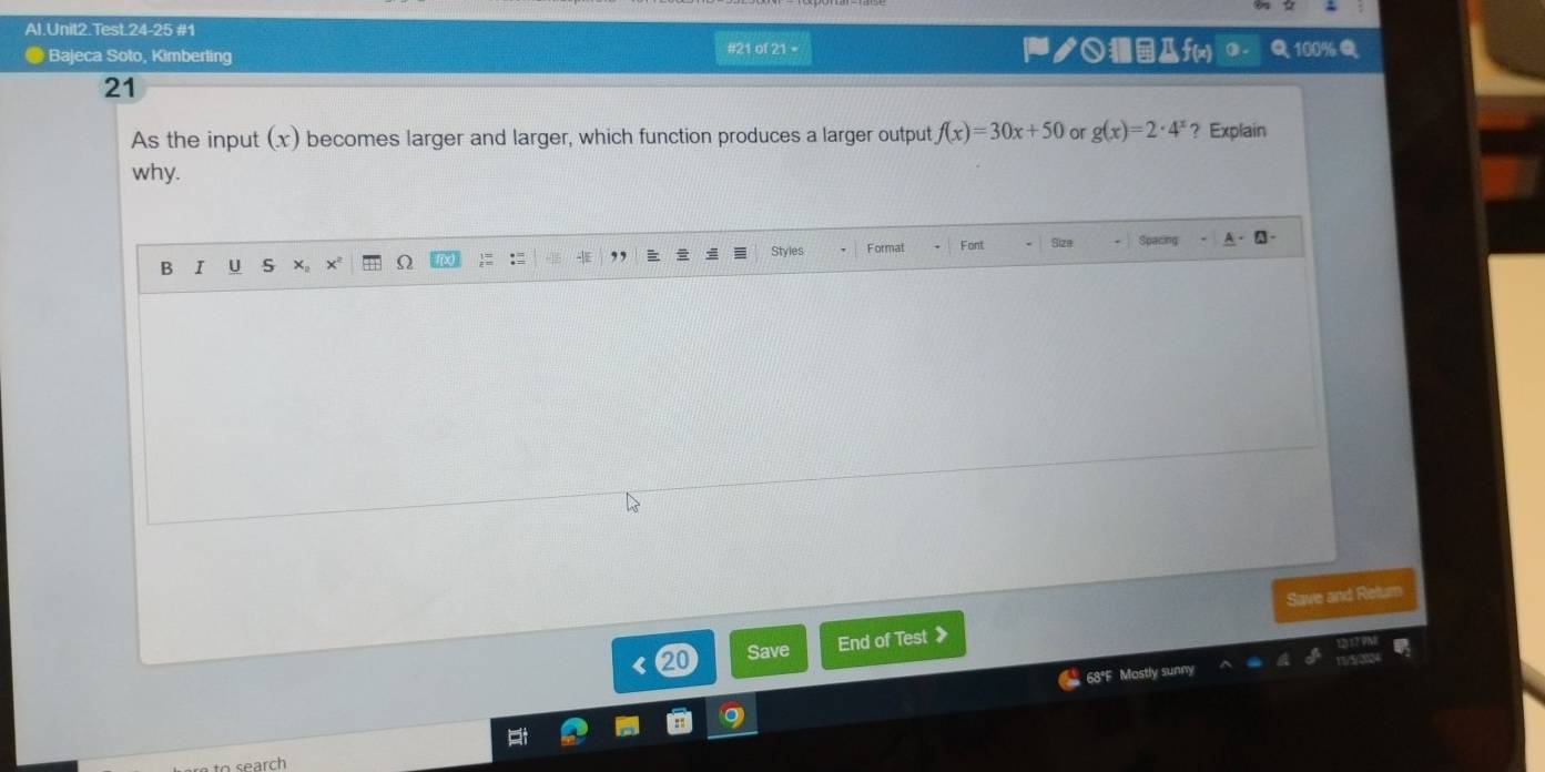 Al.Unit2.Test.24-25 #1
Bajeca Soto, Kimberling #21 of 21 = 100%
ク○ f(x)
21
As the input (x) becomes larger and larger, which function produces a larger output f(x)=30x+50 or g(x)=2· 4^x ？ Explain
why.
Styles
B I U S ×。 x Formal Font
Sparing
Save and Retur
⑳0 Save End of Test》
68°F Mostly sunny