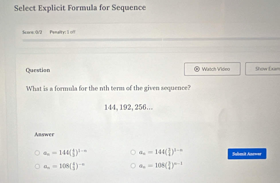 Select Explicit Formula for Sequence
Score: 0/2 Penalty: 1 off
Question Watch Video Show Exam
What is a formula for the nth term of the given sequence?
144, 192, 256...
Answer
a_n=144( 3/4 )^1-n
a_n=144( 4/3 )^1-n Submit Answer
a_n=108( 4/3 )^-n
a_n=108( 3/4 )^n-1