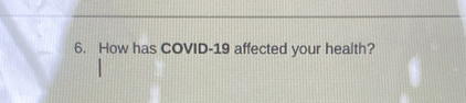 How has COVID- 19 affected your health?