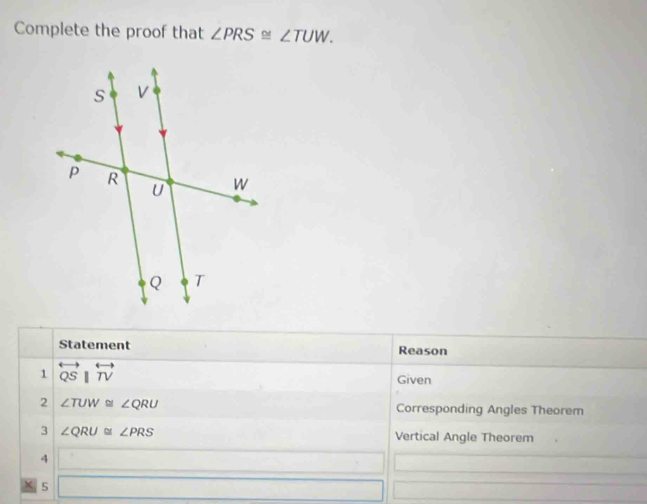 Complete the proof that ∠ PRS≌ ∠ TUW. 
Statement Reason 
1 overleftrightarrow QSparallel overleftrightarrow TV
Given 
2 ∠ TUW≌ ∠ QRU
Corresponding Angles Theorem 
3 ∠ QRU≌ ∠ PRS Vertical Angle Theorem 
4 ()^7_2(alpha^(alpha)_1
X 5 x_x,2)...