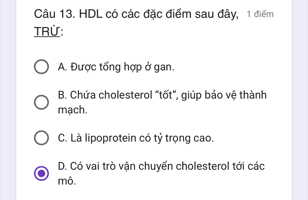 HDL có các đặc điểm sau đây, 1 điểm
TRừ:
A. Được tổng hợp ở gan.
B. Chứa cholesterol “tốt”, giúp bảo vệ thành
mạch.
C. Là lipoprotein có tỷ trọng cao.
D. Có vai trò vận chuyển cholesterol tới các
mô.